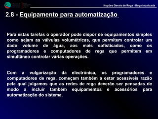 M i n i s t é r i o d a
A g r i c u l t u r a ,
do Desenvolvimento
Rural e das Pescas
DRAALG
Direcção Regional
de Agricultura
do Algarve
Noções Gerais de Rega - Rega localizada
2.8 - Equipamento para automatização
Para estas tarefas o operador pode dispor de equipamentos simples
como sejam as válvulas volumétricas, que permitem controlar um
dado volume de água, aos mais sofisticados, como os
programadores e computadores de rega que permitem em
simultâneo controlar várias operações.
Com a vulgarização da electrónica, os programadores e
computadores de rega, começam também a estar acessíveis razão
pela qual julgamos que as redes de rega deverão ser pensadas de
modo a incluir também equipamentos e acessórios para
automatização do sistema.
 