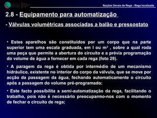 M i n i s t é r i o d a
A g r i c u l t u r a ,
do Desenvolvimento
Rural e das Pescas
DRAALG
Direcção Regional
de Agricultura
do Algarve
Noções Gerais de Rega - Rega localizada
2.8 - Equipamento para automatização
- Válvulas volumétricas associadas a balão e pressostato
• Estes aparelhos são constituídos por um corpo que na parte
superior tem uma escala graduada, em l ou m3 , sobre a qual roda
uma peça que permite a abertura do circuito e a prévia programação
do volume de água a fornecer em cada rega (foto 29).
• A paragem da rega é obtida por intermédio de um mecanismo
hidráulico, existente no interior do corpo da válvula, que se move por
acção da passagem da água, fechando automaticamente o circuito
após a passagem do volume pré-programado;
• Este facto possibilita a semi-automatização da rega, facilitando o
trabalho, pois não é necessário preocuparmo-nos com o momento
de fechar o circuito de rega;
 