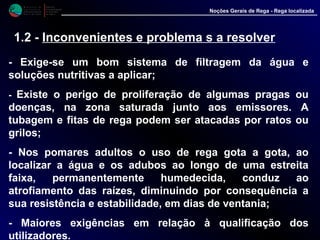 M i n i s t é r i o d a
A g r i c u l t u r a ,
do Desenvolvimento
Rural e das Pescas
DRAALG
Direcção Regional
de Agricultura
do Algarve
Noções Gerais de Rega - Rega localizada
1.2 - Inconvenientes e problema s a resolver
- Exige-se um bom sistema de filtragem da água e
soluções nutritivas a aplicar;
- Existe o perigo de proliferação de algumas pragas ou
doenças, na zona saturada junto aos emissores. A
tubagem e fitas de rega podem ser atacadas por ratos ou
grilos;
- Nos pomares adultos o uso de rega gota a gota, ao
localizar a água e os adubos ao longo de uma estreita
faixa, permanentemente humedecida, conduz ao
atrofiamento das raízes, diminuindo por consequência a
sua resistência e estabilidade, em dias de ventania;
- Maiores exigências em relação à qualificação dos
utilizadores.
 