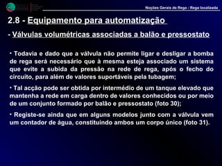 M i n i s t é r i o d a
A g r i c u l t u r a ,
do Desenvolvimento
Rural e das Pescas
DRAALG
Direcção Regional
de Agricultura
do Algarve
Noções Gerais de Rega - Rega localizada
2.8 - Equipamento para automatização
- Válvulas volumétricas associadas a balão e pressostato
• Todavia e dado que a válvula não permite ligar e desligar a bomba
de rega será necessário que à mesma esteja associado um sistema
que evite a subida da pressão na rede de rega, após o fecho do
circuito, para além de valores suportáveis pela tubagem;
• Tal acção pode ser obtida por intermédio de um tanque elevado que
mantenha a rede em carga dentro de valores conhecidos ou por meio
de um conjunto formado por balão e pressostato (foto 30);
• Registe-se ainda que em alguns modelos junto com a válvula vem
um contador de água, constituindo ambos um corpo único (foto 31).
 