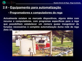 M i n i s t é r i o d a
A g r i c u l t u r a ,
do Desenvolvimento
Rural e das Pescas
DRAALG
Direcção Regional
de Agricultura
do Algarve
Noções Gerais de Rega - Rega localizada
2.8 - Equipamento para automatização
- Programadores e computadores de rega
Actualmente existem no mercado dispositivos, alguns deles com
recurso a computadores, com programas específicos para a rega que
possibilitam estabelecer um número quase inesgotável de funções
necessárias à completa automatização duma rede de rega (foto 32).
 