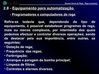 M i n i s t é r i o d a
A g r i c u l t u r a ,
do Desenvolvimento
Rural e das Pescas
DRAALG
Direcção Regional
de Agricultura
do Algarve
Noções Gerais de Rega - Rega localizada
2.8 - Equipamento para automatização
- Programadores e computadores de rega
Refira-se todavia que, dependendo do tipo de
equipamento, é possível estabelecer programas de rega,
mais ou menos complexos, por intermédio dos quais
podemos efectuar e controlar diversas operações, sendo
de destacar pela sua importância, entre outras, as
seguintes:
• Dotação de rega;
• Frequência das regas;
• Fertirrigação;
• Arranque e paragem da bomba principal;
• Limpeza de filtros;
• Controles e alarmes diversos.
 