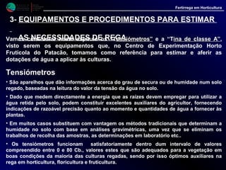 M i n i s t é r i o d a
A g r i c u l t u r a ,
do Desenvolvimento
Rural e das Pescas
DRAALG
Direcção Regional
de Agricultura
do Algarve
Fertirrega em Horticultura
EQUIPAMENTOS E PROCEDIMENTOS PARA ESTIMAR
AS NECESSIDADES DE REGA
Tensiómetros (contin.)
• Um tensiómetro é constituído por um tubo, com possibilidade de ser hermeticamente
fechado, que na parte inferior tem uma cápsula de porcelana porosa e na parte superior
um manómetro graduado de 0 a - 100 centibares (Cb.), que mede a tensão da água no
solo.
• O funcionamento do aparelho é baseado na depressão criada no interior do tubo, cheio
de água e fechado, pela água ao ser sugada pelo solo.
• Assim partindo de um solo húmido, a terra à medida que vai perdendo humidade , por
osmose através da cápsula de porcelana porosa, absorve água do interior do tubo,
criando uma depressão.
• Esta depressão é acusada pelo ponteiro do manómetro, o qual sobe, tanto mais quanto
maior a secura do solo.
• Ao regar o solo fica húmido e a água nele contida é sugada para o interior do tubo,
circulando agora em sentido contrario, devido à depressão ai existente. O ponteiro do
manómetro começa então a descer, podendo mesmo chegar ao zero se o nível de água
aplicada for tal que sature o solo.
• Depois da rega, o solo, à medida que seca, perde de novo água, cria-se nova depressão
no interior do tubo, repetindo-se o ciclo ao regar de novo.
 