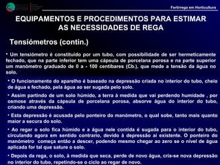 M i n i s t é r i o d a
A g r i c u l t u r a ,
do Desenvolvimento
Rural e das Pescas
DRAALG
Direcção Regional
de Agricultura
do Algarve
Fertirrega em Horticultura
EQUIPAMENTOS E PROCEDIMENTOS PARA ESTIMAR
AS NECESSIDADES DE REGA
Numero de tensiómetros a utilizar
• Não é possível indicar um número exacto porque as condições variam.
•Em muitos casos pode ser suficiente um único local de instalação mas
o ideal é haver no mínimo dois locais para instalação de tensiómetros
por cada parcela a regar.
• Em cada local de instalação podem ainda ser necessários
tensiómetros a diferentes profundidades.
• Assim para plantas com raízes superficiais, até 40 cm, caso das
hortícolas, bastará um tensiómetro.
• Para fruteiras, em que as raízes activas vão além dos 40 cm, já será
aconselhável usar tensiómetros a 2 níveis, e além de 120 cm poderá
mesmo ser necessário instalar aparelhos a três profundidades.
 
