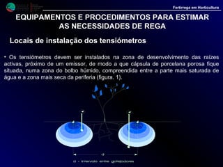M i n i s t é r i o d a
A g r i c u l t u r a ,
do Desenvolvimento
Rural e das Pescas
DRAALG
Direcção Regional
de Agricultura
do Algarve
Fertirrega em Horticultura
EQUIPAMENTOS E PROCEDIMENTOS PARA ESTIMAR
AS NECESSIDADES DE REGA
Locais de instalação dos tensiómetros (continu.)
•. Relativamente à profundidade a que deve ser instalada a cápsula porosa
recomenda-se, no caso de culturas anuais, como as hortícolas, com raízes
superficiais, a colocação de um tensiómetro a 15 - 20 cm de profundidade.
• Este tensiómetro servirá para orientação das regas a aplicar à culturas,
podendo instalar-se outro a maior profundidade, 40 a 50 cm, para orientação
quanto a possíveis perdas de água por infiltração, para camadas mais
profundas fora do alcance das raízes.
• Convém referir que caso o tensiómetro de baixo, indique sistematicamente
valores de tensão inferiores aos indicados pelo tensiómetro colocado mais
acima, isso quer dizer que estamos a aplicar regas demasiado copiosas.
• O ideal será conseguir que as leituras, em ambos os tensiómetros, sejam
aproximadamente iguais, mas com registos no tensiómetros de baixo
ligeiramente mais elevados. Este objectivo nem sempre se consegue às
primeiras tentativas mas à medida que se adquire experiência torna-se mais
fácil.
 