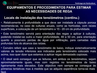 M i n i s t é r i o d a
A g r i c u l t u r a ,
do Desenvolvimento
Rural e das Pescas
DRAALG
Direcção Regional
de Agricultura
do Algarve
Fertirrega em Horticultura
EQUIPAMENTOS E PROCEDIMENTOS PARA ESTIMAR
AS NECESSIDADES DE REGA
Locais de instalação dos tensiómetros (continu.)
• No caso das fruteiras a escolha da profundidade ideal é mais delicada. Convêm
verificar, se possível com um corte feito nas proximidades dum ponto de rega
qual a zona que contem mais raízes.
• Quando elas são superficiais coloca-se a cápsula porosa a 25 - 30 cm de
profundidade. Se as raízes são mais abundantes em profundidade coloca-se a
capsula porosa a 40 - 50 cm de profundidade, aumentando também a distancia
lateral em relação ao ponto de rega.
• Também aqui poderá ser interessante a instalação de um tensiómetro a maior
profundidade, em local abaixo da zona de maior desenvolvimento radicular, para
controle da água que eventualmente se infiltre para as camadas inferiores, onde
as raízes não abundam.
• Muito do que acabamos de referir é também influenciado pelo tipo de solo, o
qual condiciona o local de instalação dos tensiómetros. Assim, nos solos
arenosos, onde a água apresenta uma maior velocidade de infiltração, com pouco
deslocamento horizontal e o bolbo húmido, junto ao ponto de rega, apresenta a
forma alongada de um "fuso", os tensiómetros devem ser colocados mais perto
 