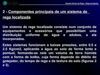 M i n i s t é r i o d a
A g r i c u l t u r a ,
do Desenvolvimento
Rural e das Pescas
DRAALG
Direcção Regional
de Agricultura
do Algarve
Noções Gerais de Rega - Rega localizada
2 - Componentes principais de um sistema de
rega localizada
Um sistema de rega localizada consiste num conjunto de
equipamentos e acessórios que possibilitam uma
distribuição uniforme da água e adubos, a ela
incorporados.
Estes sistemas funcionam a baixas pressões, entre 0.5 e
2.5 Kg/cm2, aplicando a água ao solo de forma lenta e
pontual, formando-se nele um volume de terra húmida
com a forma de bolbo, cuja forma depende do débito do
gotejador, do tempo de rega e da textura do solo (figuras 2
e 3).
 