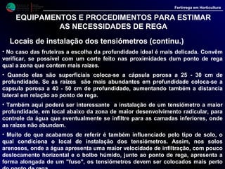 M i n i s t é r i o d a
A g r i c u l t u r a ,
do Desenvolvimento
Rural e das Pescas
DRAALG
Direcção Regional
de Agricultura
do Algarve
Fertirrega em Horticultura
EQUIPAMENTOS E PROCEDIMENTOS PARA ESTIMAR
AS NECESSIDADES DE REGA
Locais de instalação dos tensiómetros (continu.)
• Já nos solos pesados, onde a água se desloca mais na horizontal e menos na
vertical, formando um bolbo com a forma de uma "cebola", se aconselha a
instalação dos tensiómetros um pouco mais afastados do gotejador.
 