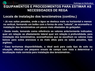 M i n i s t é r i o d a
A g r i c u l t u r a ,
do Desenvolvimento
Rural e das Pescas
DRAALG
Direcção Regional
de Agricultura
do Algarve
Fertirrega em Horticultura
EQUIPAMENTOS E PROCEDIMENTOS PARA ESTIMAR
AS NECESSIDADES DE REGA
Interpretação das leituras do tensiómetro (continu.)
• Para obter bons resultados com a rega, tomando como referência os valores
das leituras observadas nos tensiómetros, é conveniente evitar que o solo
seque demasiado, efectuando regas curtas e frequentes, o que não é difícil,
quando se dispõe de sistemas de rega localizada.
• Assim, após a rega, a água reparte-se pelo solo formando um bolbo húmido
que, como já referimos, pode adquirir diferentes formas em função do tipo de
solo.
• Em qualquer dos casos, após uma rega, junto ao emissor observa-se sempre
uma zona muito saturada em água.
• No caso de dotação excessiva essa zona tende a aumentar e, ao contrário, se a
dotação é baixa tende a diminuir.
• Deste modo os tensiómetros colocados na periferia dessa zona podem
detectar a evolução da humidade no bolbo húmido possibilitando um eficaz
controle das regas. (figura 2).
 