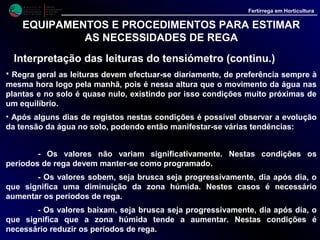 M i n i s t é r i o d a
A g r i c u l t u r a ,
do Desenvolvimento
Rural e das Pescas
DRAALG
Direcção Regional
de Agricultura
do Algarve
Fertirrega em Horticultura
EQUIPAMENTOS E PROCEDIMENTOS PARA ESTIMAR
AS NECESSIDADES DE REGA
Interpretação das leituras do tensiómetro (continu.)
• A partir destas observações temos depois que decidir qual o momento mais oportuno
para efectuar as regas, operação que pode ainda ser condicionada por factores tais como o
tipo de solo, o clima, o método de rega etc., devendo por isso esta operação ser decidida
pelo agricultor de acordo com as suas próprias condições. A experiência e a investigação
fornecem também indicações gerais, muito úteis, que ajudam a interpretar os resultados
das leituras dos tensiómetros:
- 0 a 10 cb - O solo está saturado, podendo as raízes das plantas sofrer uma falta
de oxigenação. Nestas condições não é necessário regar. Se se teima em regar é certo que
a água aplicada se perderá.
- 10 a 20 cb - Valores adequados à rega localizada. Na maior parte dos casos, em
condições satisfatórias, a rega não será necessária. Em dias quentes, especialmente nos
solos tipo arenoso, se a leitura oscilar entre os 13 - 15 cb, convirá regar reduzindo
ligeiramente a dotação, ou regar com a dotação programada se a leitura se situa nos 15 - 20
cb.
- 30 a 60 cb - Valores desta ordem indicam que o solo tem pouca humidade. As
plantas não morrem mas o teor de humidade no solo é insuficiente para a rega localizada.
Assim é necessário regar, sendo mesmo aconselhável, aumentar progressivamente os
tempos de rega.
 