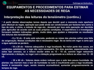 M i n i s t é r i o d a
A g r i c u l t u r a ,
do Desenvolvimento
Rural e das Pescas
DRAALG
Direcção Regional
de Agricultura
do Algarve
Fertirrega em Horticultura
EQUIPAMENTOS E PROCEDIMENTOS PARA ESTIMAR
AS NECESSIDADES DE REGA
Interpretação das leituras do tensiómetro (continu.)
- > 70 cb - Leituras acima deste valor indicam falta de água nos solo.
• É recomendável, em rega localizada, regar muito antes do aparelho acusar valores
desta grandeza. Nestas condições, não só as plantas podem começar a sentir os efeitos
da seca, como o próprio tensiómetro pode dar resultados menos correctos, correndo
mesmo o risco de "desferrar".
• Tendo em conta a nossa própria experiência (*), no manejo de tensiómetros,
recomendamos que se tomem como referência, dotações e intervalos de rega
previamente estabelecidos, regando com mais frequência nos solos tipo arenoso e nos
meses de elevada evapotranspiração, podendo diminuir-se um pouco esta frequência
nos solos tipo argiloso e nos meses frios, onde a evapotranspiração é menor.
• No caso da rega localizada o nosso objectivo será manter as leituras dentro dos limites
de 10 a 25 cb, podendo a titulo orientativo, indicar-se os seguintes valores:
10 a 20 cb - Valores adequados à rega de Fruteiras
10 a 15 cb - valores adequados à rega de Hortícolas
(*) nota: - Os folhetos publicados pela DRAAG, referentes à rega de diversas culturas
hortícolas contêm dados que podem ser tomados como referência.
 