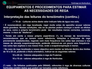 M i n i s t é r i o d a
A g r i c u l t u r a ,
do Desenvolvimento
Rural e das Pescas
DRAALG
Direcção Regional
de Agricultura
do Algarve
Fertirrega em Horticultura
EQUIPAMENTOS E PROCEDIMENTOS PARA ESTIMAR
AS NECESSIDADES DE REGA
Tina de Classe A
• A Tina de Classe A é um recipiente circular, com 120.7 cm de diâmetro e 25 cm de
altura, que permite medir a evaporação numa região em que se encontre instalada.
• De construção simples, podem fabricar-se localmente, com chapa de alumínio ou de
ferro zincado.
• No campo a tina é depois colocada, horizontalmente, sobre um estrado em madeira, de
estrutura aberta, que se instala no solo deixando uma abertura, entre este e o fundo da
tina, por onde circula o ar.
 