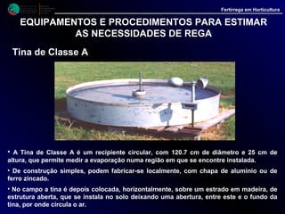 M i n i s t é r i o d a
A g r i c u l t u r a ,
do Desenvolvimento
Rural e das Pescas
DRAALG
Direcção Regional
de Agricultura
do Algarve
Fertirrega em Horticultura
EQUIPAMENTOS E PROCEDIMENTOS PARA ESTIMAR
AS NECESSIDADES DE REGA
Tina de Classe A
• É importante que a tina esteja sempre limpa e cheia até 5 cm, por debaixo do bordo
superior; não devendo nunca permitir-se que o nível da água desça mais de 7.5 cm
abaixo do referido bordo.
• Para efectuar as leituras utiliza-se, em geral, um parafuso micrométrico instalado
num pequeno cilindro, colocado no interior da tina com a finalidade de evitar a
turbulência da água à superfície.
 