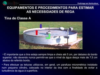 M i n i s t é r i o d a
A g r i c u l t u r a ,
do Desenvolvimento
Rural e das Pescas
DRAALG
Direcção Regional
de Agricultura
do Algarve
Fertirrega em Horticultura
EQUIPAMENTOS E PROCEDIMENTOS PARA ESTIMAR
AS NECESSIDADES DE REGA
Tina de Classe A
• As leituras, se feitas diariamente, sempre à mesma hora, dão-nos valor da
evaporação em mm, relativa ao dia anterior, com base na qual é depois possível
estimar as necessidades hídricas de diferentes culturas.
• A utilização dos dados assim estimados, sempre que possível, deve ser
complementada pelas indicações dos tensiómetros, o que permite comparar os
resultados e corrigir as dotações de água a aplicar às culturas.
 