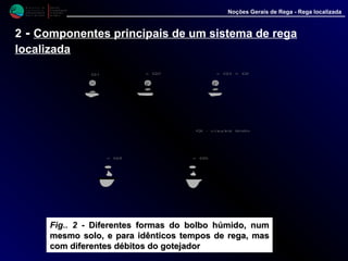 M i n i s t é r i o d a
A g r i c u l t u r a ,
do Desenvolvimento
Rural e das Pescas
DRAALG
Direcção Regional
de Agricultura
do Algarve
Noções Gerais de Rega - Rega localizada
2 - Componentes principais de um sistema de rega
localizada
Fig.. 2 - Diferentes formas do bolbo húmido, numDiferentes formas do bolbo húmido, num
mesmo solo, e para idênticosmesmo solo, e para idênticos tempos de rega, mastempos de rega, mas
com diferentes débitos do gotejadorcom diferentes débitos do gotejador
 