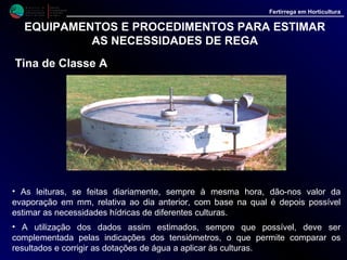 M i n i s t é r i o d a
A g r i c u l t u r a ,
do Desenvolvimento
Rural e das Pescas
DRAALG
Direcção Regional
de Agricultura
do Algarve
Fertirrega em Horticultura
EQUIPAMENTOS E PROCEDIMENTOS PARA ESTIMAR
AS NECESSIDADES DE REGA
Estimativa de cálculo da dotação de rega com base
evaporação registada na tina de classe A
A partir dos valores da evaporação obtidos numa tina de classe A é possível estimar a
quantidade de água a aplicar a diferentes culturas.
• Primeiro, com os dados da evaporação é feita uma estimativa da evapotranspiração de
referência (Eto), que se obtém com base na seguinte relação:
Eto = Epan * KpEto = Epan * Kp
Eto - Representa a evapotranspiração de uma cultura de gramíneas verdes de
altura uniforme, (8 a 15 cm) com crescimento activo cobrindo um solo bem abastecido
de água. Em mm/dia ou mm/período.
Epan - Evaporação na tina de classe A. Representa a perda de água por
evaporação na superfície de uma tina. Em mm/dia ou mm/período.
Kp - Coeficiente especifico relativo à tina de classe A. Representa a relação
entre a evaporação da cultura de referência (Eto) e a perda de água por evaporação na
superfície de água livre de uma tina. Os valores deste coeficiente variam com a extensão
e o estado da vegetação que cobre o solo em redor da tina, assim como com as
condições de humidade e de vento. Pode variar entre 0.55 e 0.85.
 