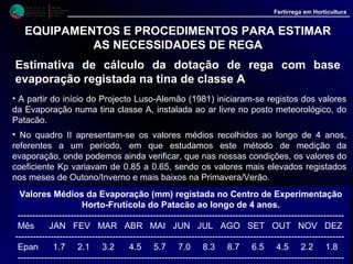 M i n i s t é r i o d a
A g r i c u l t u r a ,
do Desenvolvimento
Rural e das Pescas
DRAALG
Direcção Regional
de Agricultura
do Algarve
Fertirrega em Horticultura
EQUIPAMENTOS E PROCEDIMENTOS PARA ESTIMAR
AS NECESSIDADES DE REGA
Estimativa de cálculo da dotação de rega com base
evaporação registada na tina de classe A
A rega é depois estimada aplicando a fórmula:
Etc = Eto * Kc
Etc - Evapotranspiração da cultura. Este valor representa a quantidade de água
a aplicar à cultura. Neste valor incluem-se a perda de água devida à transpiração da
cultura, mais a evaporação do solo e da superfície húmida da vegetação.
Kc - Coeficiente cultural. Representa a relação entre a evapotranspiação da
cultura e a evapotranspiração da cultura de referência (Eto) quando ambas se
encontram em espaços amplos, em condições de crescimento óptimas. Este valor é
função da espécie cultivada e do seu estado de desenvolvimento, apresentando
geralmente valores inferiores a 1.
• Os valores de Kc são determinados experimentalmente e vêm publicados em diversa
documentação, com destaque para as publicações da FAO ( Estudos FAO: Rega e
Drenagem nºs 24 e 33). Todavia a sua aplicação directa nem sempre é aconselhável uma
vez que foram estudados em condições por vezes muito diferentes daquelas em que vão
ser utilizadas. Por isso é recomendável, sempre que possível, que se façam estudos de
maneira a adapta-los às condições locais.
 