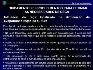 M i n i s t é r i o d a
A g r i c u l t u r a ,
do Desenvolvimento
Rural e das Pescas
DRAALG
Direcção Regional
de Agricultura
do Algarve
Fertirrega em Horticultura
EQUIPAMENTOS E PROCEDIMENTOS PARA ESTIMAR
AS NECESSIDADES DE REGA
Influência da rega localizada na diminuição da
evapotranspiração da cultura (continu.)
• Tendo em conta estes factores, "Veschambre et Vaysse" indicam alguns
coeficientes, que se introduzem na formula de cálculo, com a finalidade de
corrigir a dotação de rega a aplicar às plantas tendo em conta esta poupança
de água e que, com caracter orientativo, se referem no quadro III.
Valores do coeficiente de poupança de de água (p)
------------------------------------------------------------------------------------------------------------------------------
Tipo de cultura e sistema de rega (p)
------------------------------------------------------------------------------------------------------------------------------
Com microasperssores 0.90
Pomares clássicos com gotejadores (1500 a 2000 gotejadores / ha) 0.80
Pomares de alta densidade com gotejadores (mais de 2500 gotejadores / ha) 0.90
Tomate em estufa (regado gota a gota) 0.75
Tomate. berinjela, pimento; com solo nu ao ar livre (regado gota a gota) 0.85
Morangos, pimentos, melão; com "Paillage" plástica (regado gota a gota) 0.70
Citrinos 0.70
------------------------------------------------------------------------------------------------------------------------------
 