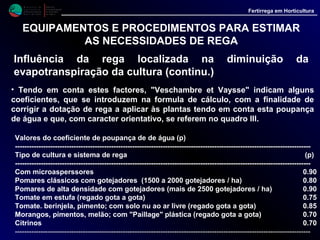 M i n i s t é r i o d a
A g r i c u l t u r a ,
do Desenvolvimento
Rural e das Pescas
DRAALG
Direcção Regional
de Agricultura
do Algarve
Fertirrega em Horticultura
EQUIPAMENTOS E PROCEDIMENTOS PARA ESTIMAR
AS NECESSIDADES DE REGA
Influência da rega localizada na diminuição da
evapotranspiração da cultura (continu.)
• Assim, se a cultura a regar utiliza um sistema de rega
localizada, será recomendável introduzir na fórmula de
cálculo este coeficiente (p), resultando então a seguinte
equação:
Etc = Epan * Kc * p
p - Coeficiente de poupança de água.
• Este valor está ligado à prática da rega localizada, que
provoca uma diminuição na evapotranspiração da cultura.
 