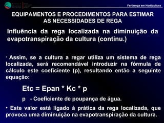 Ensaios realizados há já alguns anos no Centro de Experimentação hortofrutícola do
Patacão, onde estudamos a temática da rega, permitiram a elaboração de dados
orientativos para a programação da rega em algumas culturas hortícolas.
Aplicando os mesmos princípios, tomando como referência os coeficientes culturais
estudados para outras regiões semelhantes à nossa foi também possível estimar as
dotações de rega para diversas fruteiras, ainda que nesta área o rigor seja menor, pois
existe menos experimentação do que em horticultura.
• Há vários factores que devem ser tomados em consideração no cálculo da quantidade
de água a aplicar às culturas. Um deles é a própria cultura, havendo espécies mais
exigentes que outras, donde resultam diferentes consumos de água, para idênticos
períodos culturais (figura 3).
M i n i s t é r i o d a
A g r i c u l t u r a ,
do Desenvolvimento
Rural e das Pescas
DRAALG
Direcção Regional
de Agricultura
do Algarve
Fertirrega em Horticultura
EQUIPAMENTOS E PROCEDIMENTOS PARA ESTIMAR
AS NECESSIDADES DE REGA
Dados orientativos para a rega de algumas culturas
hortofrutícolas no Algarve (Campina de Faro/Olhão)
Dotações acumuladas durante o período
cultural
0
50
100
150
200
250
300
350
400
450
500
550
600
650
700
1 2 3 4 5 6 7
Tomate
P/V
MelãoP/V
PepinoP/V
TomateO/I
PepinoO/I
FeijãoP/V
FeijãoO/I
Rega de
implantação
mm H2O
aplicados da
plantação até
ao inicio das
apanhas
mm H2O
aplicados do
inicio da
colheita até
meio das
colheitas
mm H2O
aplicados do
meio das
colheitas até
final
Dotações médias diárias durante o
período cultural
0
1
2
3
4
 