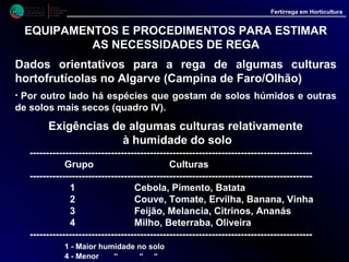 M i n i s t é r i o d a
A g r i c u l t u r a ,
do Desenvolvimento
Rural e das Pescas
DRAALG
Direcção Regional
de Agricultura
do Algarve
Fertirrega em Horticultura
EQUIPAMENTOS E PROCEDIMENTOS PARA ESTIMAR
AS NECESSIDADES DE REGA
Dados orientativos para a rega de algumas culturas
hortofrutícolas no Algarve (Campina de Faro/Olhão)
• Dentro da mesma espécie temos ainda que atender ao estado de
desenvolvimento da cultura (figura 4).
• Em geral na primeira fase o consumo é baixo, sobe bastante na fase de
plena produção e volta a diminuir na fase final do ciclo cultural.
 