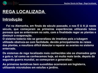 M i n i s t é r i o d a
A g r i c u l t u r a ,
do Desenvolvimento
Rural e das Pescas
DRAALG
Direcção Regional
de Agricultura
do Algarve
Noções Gerais de Rega - Rega localizada
REGA LOCALIZADA
Introdução
Foi na Alemanha, em finais do século passado, e nos E U A já neste
século, que começaram as primeiras experiências utilizando tubos
porosos que se enterravam no solo, com a finalidade regar as plantas e
diminuir a evaporação.
O sistema todavia não se generalizou de imediato pois a tubagem
utilizada obstruía-se com facilidade, devido principalmente às raízes
das plantas, e resultava difícil detectar e reparar as avarias no sistema
enterrado.
Os sistemas de rega localizada mais conhecidos são os chamados gota
a gota e, tal como os conhecemos hoje, só muito mais tarde, depois da
segunda guerra mundial, se começaram a generalizar.
As primeiras tentativas bem sucedidas ocorreram em Inglaterra,
utilizando microtubos em estufas e jardins.
 