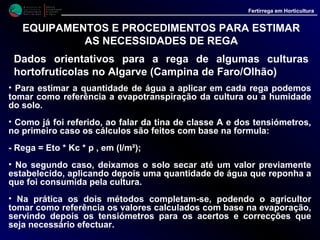M i n i s t é r i o d a
A g r i c u l t u r a ,
do Desenvolvimento
Rural e das Pescas
DRAALG
Direcção Regional
de Agricultura
do Algarve
Fertirrega em Horticultura
M i n i s t é r i o d a
A g r i c u l t u r a ,
do Desenvolvimento
Rural e das Pescas
DRAALG
Direcção Regional
de Agricultura
do Algarve
Fertirrega em Horticultura
EQUIPAMENTOS E PROCEDIMENTOS PARA ESTIMAR
AS NECESSIDADES DE REGA
Dados orientativos para a rega de algumas culturas
hortofrutícolas no Algarve (Campina de Faro/Olhão)
• Como também já foi referido, calcular com exactidão a dotação de
rega exige o conhecimento e a determinação no local de inúmeros
dados (evaporação, velocidade do vento, humidade, valores de Kc e p,
etc.).
• Todavia, em grande parte dos casos estes dados não existem e,
estuda-los no local, não está ao alcance da grande maioria dos
agricultores e técnicos não especialistas nestas áreas.
• Por esse motivo julgámos pertinente a elaboração dos quadros V a
XIV (Hortícolas) e quadros XV a XVIII (fruteiras) onde se indicam
valores médios das quantidades de água a aplicar a algumas das
principais culturas regadas, cultivadas na nossa região.
 