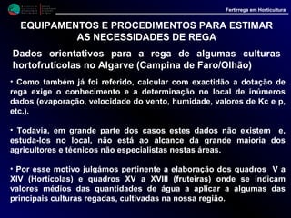 M i n i s t é r i o d a
A g r i c u l t u r a ,
do Desenvolvimento
Rural e das Pescas
DRAALG
Direcção Regional
de Agricultura
do Algarve
Fertirrega em Horticultura
M i n i s t é r i o d a
A g r i c u l t u r a ,
do Desenvolvimento
Rural e das Pescas
DRAALG
Direcção Regional
de Agricultura
do Algarve
Fertirrega em Horticultura
EQUIPAMENTOS E PROCEDIMENTOS PARA ESTIMAR
AS NECESSIDADES DE REGA
Dados orientativos para a rega de algumas culturas
hortofrutícolas no Algarve (Campina de Faro/Olhão)
• Refira-se todavia que os dados ai inseridos são meramente orientativos, não
podendo por isso, “em caso algum”, ser tomados como rígidos ou como
"receita", aplicando-se em especial às culturas realizadas nas zonas em redor
de Faro, regadas com sistemas tipo gota a gota.
• Na verdade cada exploração é sempre um caso particular, não sendo por isso
possível esquecer que:
- As condições climáticas variam de local para local;
- Os valores da evaporação, que servem de base aos cálculos, são uma média
de vários anos, registadas no Centro de Experimentação Horto-Frutícola do
Patacão, pelo que poderão ocorrer situações diferentes de ano para ano, muito
em especial se o local a regar se situar fora da referida zona;
- A densidade de plantação, o uso de "paillage", o sistema de rega, a qualidade
da água etc., influem nos cálculos da dotação e da frequência das rega.
 