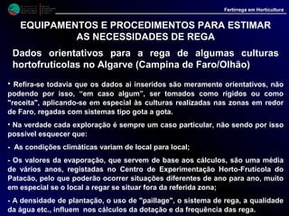M i n i s t é r i o d a
A g r i c u l t u r a ,
do Desenvolvimento
Rural e das Pescas
DRAALG
Direcção Regional
de Agricultura
do Algarve
Fertirrega em Horticultura
M i n i s t é r i o d a
A g r i c u l t u r a ,
do Desenvolvimento
Rural e das Pescas
DRAALG
Direcção Regional
de Agricultura
do Algarve
Fertirrega em Horticultura
EQUIPAMENTOS E PROCEDIMENTOS PARA ESTIMAR
AS NECESSIDADES DE REGA
Dados orientativos para a rega de algumas culturas
hortofrutícolas no Algarve (Campina de Faro/Olhão)
• Assim sendo, estes valores devem ser alterados, sempre
que deles resultem carências ou excessos de água para a
cultura. A título orientativo recomendamos:
* Aumentar os valores dos quadros, até um máximo de
30 %, se:
- O tempo decorre mais quente e ventoso que o
normal;
- O solo se apresenta persistentemente seco na
camada dos 10 a 40 cm de profundidade;
- O tensiómetro indicar, por períodos de 6 -7 dias,
valores acima dos 20 a 25 centibares.
 