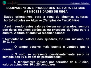 M i n i s t é r i o d a
A g r i c u l t u r a ,
do Desenvolvimento
Rural e das Pescas
DRAALG
Direcção Regional
de Agricultura
do Algarve
Fertirrega em Horticultura
M i n i s t é r i o d a
A g r i c u l t u r a ,
do Desenvolvimento
Rural e das Pescas
DRAALG
Direcção Regional
de Agricultura
do Algarve
Fertirrega em Horticultura
EQUIPAMENTOS E PROCEDIMENTOS PARA ESTIMAR
AS NECESSIDADES DE REGA
Dados orientativos para a rega de algumas culturas
hortofrutícolas no Algarve (Campina de Faro/Olhão)
• Assim sendo, estes valores devem ser alterados, sempre
que deles resultem carências ou excessos de água para a
cultura. A título orientativo recomendamos:
* Diminuir os valores dos quadros, até um máximo de 20 %,
se:
- O tempo decorre mais frio e húmido que o normal.
- O solo se apresenta persistentemente encharcado
na camada dos 10 a 40 cm de profundidade.
- O tensiómetro indicar, por períodos de 6-7 dias,
valores inferiores a 9 a 10 centibares.
 