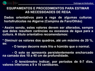 M i n i s t é r i o d a
A g r i c u l t u r a ,
do Desenvolvimento
Rural e das Pescas
DRAALG
Direcção Regional
de Agricultura
do Algarve
Fertirrega em Horticultura
M i n i s t é r i o d a
A g r i c u l t u r a ,
do Desenvolvimento
Rural e das Pescas
DRAALG
Direcção Regional
de Agricultura
do Algarve
Fertirrega em Horticultura
EQUIPAMENTOS E PROCEDIMENTOS PARA ESTIMAR
AS NECESSIDADES DE REGA
Dados orientativos para a rega de algumas culturas
hortofrutícolas no Algarve (Campina de Faro/Olhão)
• No caso das fruteiras, ao utilizar estes dados, recomenda-se ainda que
se tomem em consideração também os seguintes aspectos:
- Os valores indicados têm por base coeficientes culturais
retirados de literatura da especialidade, mas não foram ainda
suficientemente testados nas nossas condições, pelo que devem ser
utilizados com as devidas precauções;
- As tabelas destinam-se à rega de pomares, cobrindo mais de
60 % da área cultivada, e nalguns casos, somente para situações de
solo limpo de infestantes, pelo que os valores devem ser alterados,
sempre que se registem situações diferentes, de acordo com o
seguinte:
 