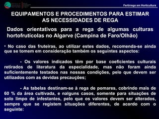 M i n i s t é r i o d a
A g r i c u l t u r a ,
do Desenvolvimento
Rural e das Pescas
DRAALG
Direcção Regional
de Agricultura
do Algarve
Fertirrega em Horticultura
M i n i s t é r i o d a
A g r i c u l t u r a ,
do Desenvolvimento
Rural e das Pescas
DRAALG
Direcção Regional
de Agricultura
do Algarve
Fertirrega em Horticultura
EQUIPAMENTOS E PROCEDIMENTOS PARA ESTIMAR
AS NECESSIDADES DE REGA
Dados orientativos para a rega de algumas culturas
hortofrutícolas no Algarve (Campina de Faro/Olhão)
• No caso das fruteiras, ao utilizar estes dados, recomenda-se ainda que
se tomem em consideração também os seguintes aspectos:
- Os valores indicados têm por base coeficientes culturais
retirados de literatura da especialidade, mas não foram ainda
suficientemente testados nas nossas condições, pelo que devem ser
utilizados com as devidas precauções;
- As tabelas destinam-se à rega de pomares, cobrindo mais de
60 % da área cultivada, e nalguns casos, somente para situações de
solo limpo de infestantes, pelo que os valores devem ser alterados,
sempre que se registem situações diferentes.
 