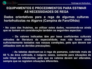 M i n i s t é r i o d a
A g r i c u l t u r a ,
do Desenvolvimento
Rural e das Pescas
DRAALG
Direcção Regional
de Agricultura
do Algarve
Fertirrega em Horticultura
M i n i s t é r i o d a
A g r i c u l t u r a ,
do Desenvolvimento
Rural e das Pescas
DRAALG
Direcção Regional
de Agricultura
do Algarve
Fertirrega em Horticultura
EQUIPAMENTOS E PROCEDIMENTOS PARA ESTIMAR
AS NECESSIDADES DE REGA
Dados orientativos para a rega de algumas culturas
hortofrutícolas no Algarve (Campina de Faro/Olhão)
• Assim os valores indicados, no caso das fruteiras, serão alterados de
acordo com o seguinte:
- a) Solo com infestantes aumentar a rega em 20 a 25 %;
- b) Pomares cobrindo até 20 % da área cultivada, reduzir a rega em 25 a
30 %;
- c) Pomares cobrindo 20 a 60 % da área cultivada, reduzir a rega em 10
a 15 %;
- d) Nas nossas condições a situação normal será a de clima seco. Em
situações prolongadas de dias com muita humidade, tomar como
referência a tabela de clima húmido.
 
