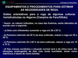 M i n i s t é r i o d a
A g r i c u l t u r a ,
do Desenvolvimento
Rural e das Pescas
DRAALG
Direcção Regional
de Agricultura
do Algarve
Fertirrega em Horticultura
M i n i s t é r i o d a
A g r i c u l t u r a ,
do Desenvolvimento
Rural e das Pescas
DRAALG
Direcção Regional
de Agricultura
do Algarve
Fertirrega em Horticultura
EQUIPAMENTOS E PROCEDIMENTOS PARA ESTIMAR
AS NECESSIDADES DE REGA
TABELAS ORIENTATIVAS PARA A REGA DE CULTURASTABELAS ORIENTATIVAS PARA A REGA DE CULTURAS
HORTÍCOLAS EM ESTUFA E AR LIVREHORTÍCOLAS EM ESTUFA E AR LIVRE
QUADRO V
Rega localizada do tomateiro em estufa (água a aplicar em litros/m²/dia)
-----------------------------------------------------------------------------------------------------------------------------------------------
Fase de Mês
Desenvol- ----------------------------------------------------------------------------------------------------------------------------
vimento JAN. FEV. MAR. ABR. MAI. JUN. JUL. AGO. SET. OUT. NOV. DEZ
----------------------------------------------------------------------------------------------------------------------------------------------
1ª Fase 0.50 0.60 0.95 1.30 1.60 1.95 2.25 2.30 1.65 1.15 0.60 0.50
2ª Fase 0.60 0.75 1.20 1.65 2.10 2.50 2.90 2.95 2.10 1.45 0.75 0.65
3ª Fase 0.75 0.90 1.50 2.00 2.55 3.05 3.55 3.60 2.60 1.80 0.95 0.80
4ª Fase 0.80 1.00 1.60 2.15 2.80 3.30 3.85 3.95 2.85 1.95 1.05 0.90
5ª Fase 0.75 0.90 1.50 2.00 2.55 3.05 3.55 3.60 2.60 1.80 0.95 0.80
----------------------------------------------------------------------------------------------------------------------------------------------
Fases de Desenvolvimento Nota: Os dados do quadro têm por base
valores
1ª - da plantação à floração do 1º cacho médios da evaporação numa Tina Classe A
2ª - da floração do 1º cacho à floração do 3º cacho durante 4 anos
3ª - da floração do 3º cacho à floração do 4º cacho
4ª - da floração do 4º cacho a meio das apanhas
5ª - do meio das apanhas até final
 