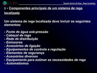 M i n i s t é r i o d a
A g r i c u l t u r a ,
do Desenvolvimento
Rural e das Pescas
DRAALG
Direcção Regional
de Agricultura
do Algarve
Noções Gerais de Rega - Rega localizada
2 - Componentes principais de um sistema de rega
localizada
Um sistema de rega localizada deve incluir os seguintes
elementos:
- Fonte de água sob-pressão
- Cabeçal de rega
- Rede de distribuição
- Emissores
- Acessórios de ligação
- Equipamentos de controle e regulação
- Elementos de segurança
- Acessórios diversos
- Equipamento para estimar as necessidades de rega
- Automatismos
 