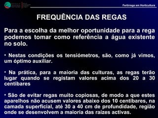 M i n i s t é r i o d a
A g r i c u l t u r a ,
do Desenvolvimento
Rural e das Pescas
DRAALG
Direcção Regional
de Agricultura
do Algarve
Fertirrega em Horticultura
M i n i s t é r i o d a
A g r i c u l t u r a ,
do Desenvolvimento
Rural e das Pescas
DRAALG
Direcção Regional
de Agricultura
do Algarve
Fertirrega em Horticultura
FREQUÊNCIA DAS REGAS
Outro modo de estabelecer a frequência das regas é
programar em função de períodos fixos, tendo em atenção
a época do ano e o tipo de solo.
•Assim, independentemente da espécie a regar, recomenda-
se:
Cultura a decorrer na época quenteCultura a decorrer na época quente
(Abril a Setembro)(Abril a Setembro)
Solo Tipo ArenosoSolo Tipo Arenoso {
Rega diária
ou cada 2
dias
Rega cada
2 ou 3 dias
Solo Tipo ArenosoSolo Tipo Arenoso {
Solo Tipo ArgilosoSolo Tipo Argiloso
Rega Cada
2 ou 3 Dias{ Rega cada
3 a 5 dias
Solo Tipo ArgilosoSolo Tipo Argiloso {
Cultura a decorrer na época friaCultura a decorrer na época fria
(Outubro a Março)(Outubro a Março)
 