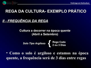M i n i s t é r i o d a
A g r i c u l t u r a ,
do Desenvolvimento
Rural e das Pescas
DRAALG
Direcção Regional
de Agricultura
do Algarve
Fertirrega em Horticultura
M i n i s t é r i o d a
A g r i c u l t u r a ,
do Desenvolvimento
Rural e das Pescas
DRAALG
Direcção Regional
de Agricultura
do Algarve
Fertirrega em Horticultura
REGA DA CULTURAREGA DA CULTURA-- EXEMPLO PRÁTICOEXEMPLO PRÁTICO
IIIIII -- QUANTIDADE DE ÁGUA A APLICARQUANTIDADE DE ÁGUA A APLICAR (ver quadro)(ver quadro)
Rega localizada do tomateiro em estufa (água a aplicar em litros/m²/dia)
-----------------------------------------------------------------------------------------------------------------------------------------------
Fase de Mês
Desenvol- ----------------------------------------------------------------------------------------------------------------------------
vimento JAN. FEV. MAR. ABR. MAI. JUN. JUL. AGO. SET. OUT. NOV. DEZ
----------------------------------------------------------------------------------------------------------------------------------------------
1ª Fase 0.50 0.60 0.95 1.30 1.60 1.95 2.25 2.30 1.65 1.15 0.60 0.50
2ª Fase 0.60 0.75 1.20 1.65 2.10 2.50 2.90 2.95 2.10 1.45 0.75 0.65
3ª Fase 0.75 0.90 1.50 2.00 2.55 3.05 3.55 3.60 2.60 1.80 0.95 0.80
4ª Fase 0.80 1.00 1.60 2.15 2.80 3.30 3.85 3.95 2.85 1.95 1.05 0.90
5ª Fase 0.75 0.90 1.50 2.00 2.55 3.05 3.55 3.60 2.60 1.80 0.95 0.80
----------------------------------------------------------------------------------------------------------------------------------------------
2.1
• MêsMês •• Fase de desenvolvimentoFase de desenvolvimento • Valor no quadroValor no quadro
* Como regamos de 3 em 3 dias* Como regamos de 3 em 3 dias -- 2.1 x 3 = 6.3 l/m22.1 x 3 = 6.3 l/m2
* Água a aplicar em 5.000 m2* Água a aplicar em 5.000 m2 -- 6.30 x 5.000 = 31.500 l6.30 x 5.000 = 31.500 l
 