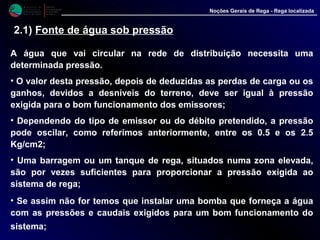 M i n i s t é r i o d a
A g r i c u l t u r a ,
do Desenvolvimento
Rural e das Pescas
DRAALG
Direcção Regional
de Agricultura
do Algarve
Noções Gerais de Rega - Rega localizada
2.1) Fonte de água sob pressão
A água que vai circular na rede de distribuição necessita uma
determinada pressão.
• O valor desta pressão, depois de deduzidas as perdas de carga ou os
ganhos, devidos a desníveis do terreno, deve ser igual à pressão
exigida para o bom funcionamento dos emissores;
• Dependendo do tipo de emissor ou do débito pretendido, a pressão
pode oscilar, como referimos anteriormente, entre os 0.5 e os 2.5
Kg/cm2;
• Uma barragem ou um tanque de rega, situados numa zona elevada,
são por vezes suficientes para proporcionar a pressão exigida ao
sistema de rega;
• Se assim não for temos que instalar uma bomba que forneça a água
com as pressões e caudais exigidos para um bom funcionamento do
sistema;
 