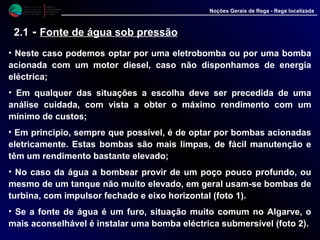 M i n i s t é r i o d a
A g r i c u l t u r a ,
do Desenvolvimento
Rural e das Pescas
DRAALG
Direcção Regional
de Agricultura
do Algarve
Noções Gerais de Rega - Rega localizada
2.1 - Fonte de água sob pressão
• Neste caso podemos optar por uma eletrobomba ou por uma bomba
acionada com um motor diesel, caso não disponhamos de energia
eléctrica;
• Em qualquer das situações a escolha deve ser precedida de uma
análise cuidada, com vista a obter o máximo rendimento com um
mínimo de custos;
• Em principio, sempre que possível, é de optar por bombas acionadas
eletricamente. Estas bombas são mais limpas, de fácil manutenção e
têm um rendimento bastante elevado;
• No caso da água a bombear provir de um poço pouco profundo, ou
mesmo de um tanque não muito elevado, em geral usam-se bombas de
turbina, com impulsor fechado e eixo horizontal (foto 1).
• Se a fonte de água é um furo, situação muito comum no Algarve, o
mais aconselhável é instalar uma bomba eléctrica submersível (foto 2).
 