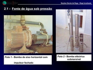 M i n i s t é r i o d a
A g r i c u l t u r a ,
do Desenvolvimento
Rural e das Pescas
DRAALG
Direcção Regional
de Agricultura
do Algarve
Noções Gerais de Rega - Rega localizada
2.1 - Fonte de água sob pressão
Foto 1 - Bomba de eixo horizontal com
impulsor fechado
Foto 2 - Bomba eléctrica
submersível
 