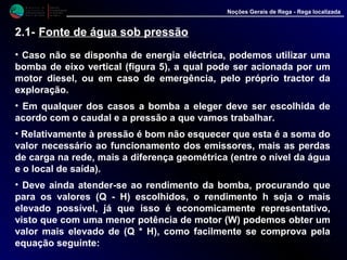 M i n i s t é r i o d a
A g r i c u l t u r a ,
do Desenvolvimento
Rural e das Pescas
DRAALG
Direcção Regional
de Agricultura
do Algarve
Noções Gerais de Rega - Rega localizada
2.1- Fonte de água sob pressão
• Caso não se disponha de energia eléctrica, podemos utilizar uma
bomba de eixo vertical (figura 5), a qual pode ser acionada por um
motor diesel, ou em caso de emergência, pelo próprio tractor da
exploração.
• Em qualquer dos casos a bomba a eleger deve ser escolhida de
acordo com o caudal e a pressão a que vamos trabalhar.
• Relativamente à pressão é bom não esquecer que esta é a soma do
valor necessário ao funcionamento dos emissores, mais as perdas
de carga na rede, mais a diferença geométrica (entre o nível da água
e o local de saída).
• Deve ainda atender-se ao rendimento da bomba, procurando que
para os valores (Q - H) escolhidos, o rendimento h seja o mais
elevado possível, já que isso é economicamente representativo,
visto que com uma menor potência de motor (W) podemos obter um
valor mais elevado de (Q * H), como facilmente se comprova pela
equação seguinte:
 