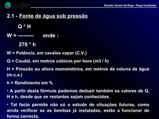 M i n i s t é r i o d a
A g r i c u l t u r a ,
do Desenvolvimento
Rural e das Pescas
DRAALG
Direcção Regional
de Agricultura
do Algarve
Noções Gerais de Rega - Rega localizada
2.1 - Fonte de água sob pressão
Q * H
W = --------- onde :
270 * h
W = Potência, em cavalos vapor (C.V.)
Q = Caudal, em metros cúbicos por hora (m3 / h)
H = Pressão ou altura manométrica, em metros de coluna de água
(m.c.a.)
h = Rendimento em %
• A partir desta fórmula podemos deduzir também os valores de Q,
H e h, desde que os restantes sejam conhecidos.
• Tal facto permite não só o estudo de situações futuras, como
ainda verificar se as bombas já instaladas, estão a funcionar de
forma correcta.
 