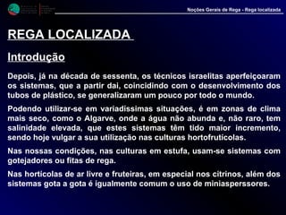 M i n i s t é r i o d a
A g r i c u l t u r a ,
do Desenvolvimento
Rural e das Pescas
DRAALG
Direcção Regional
de Agricultura
do Algarve
Noções Gerais de Rega - Rega localizada
REGA LOCALIZADA
Introdução
Depois, já na década de sessenta, os técnicos israelitas aperfeiçoaram
os sistemas, que a partir dai, coincidindo com o desenvolvimento dos
tubos de plástico, se generalizaram um pouco por todo o mundo.
Podendo utilizar-se em variadíssimas situações, é em zonas de clima
mais seco, como o Algarve, onde a água não abunda e, não raro, tem
salinidade elevada, que estes sistemas têm tido maior incremento,
sendo hoje vulgar a sua utilização nas culturas hortofrutícolas.
Nas nossas condições, nas culturas em estufa, usam-se sistemas com
gotejadores ou fitas de rega.
Nas hortícolas de ar livre e fruteiras, em especial nos citrinos, além dos
sistemas gota a gota é igualmente comum o uso de miniasperssores.
 