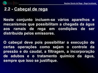M i n i s t é r i o d a
A g r i c u l t u r a ,
do Desenvolvimento
Rural e das Pescas
DRAALG
Direcção Regional
de Agricultura
do Algarve
Noções Gerais de Rega - Rega localizada
2.2 - Cabeçal de rega
Neste conjunto incluem-se vários aparelhos e
mecanismos que possibilitam a chegada da água
aos ramais de rega em condições de ser
distribuída pelos emissores.
O cabeçal deve pois possibilitar a execução de
certas operações como sejam o controle da
pressão e do caudal, a filtragem, a incorporação
de adubos e o tratamento químico da água,
sempre que isso se justifique.
 
