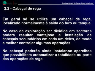 M i n i s t é r i o d a
A g r i c u l t u r a ,
do Desenvolvimento
Rural e das Pescas
DRAALG
Direcção Regional
de Agricultura
do Algarve
Noções Gerais de Rega - Rega localizada
2.2 - Cabeçal de rega
Em geral só se utiliza um cabeçal de rega,
localizado normalmente à saída do furo ou
tanque.
No caso da exploração ser dividida em sectores
poderá resultar vantajoso a instalação de
cabeçais secundários em cada um deles, de modo
a melhor controlar algumas operações.
No cabeçal poderão ainda instalar-se aparelhos
que possibilitem automatizar a totalidade ou parte
das operações de rega.
 