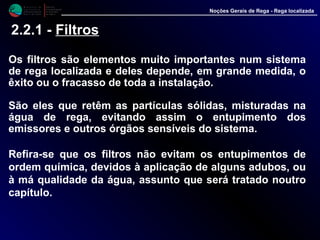 M i n i s t é r i o d a
A g r i c u l t u r a ,
do Desenvolvimento
Rural e das Pescas
DRAALG
Direcção Regional
de Agricultura
do Algarve
Noções Gerais de Rega - Rega localizada
2.2.1 - Filtros
Os filtros são elementos muito importantes num sistema
de rega localizada e deles depende, em grande medida, o
êxito ou o fracasso de toda a instalação.
São eles que retêm as partículas sólidas, misturadas na
água de rega, evitando assim o entupimento dos
emissores e outros órgãos sensíveis do sistema.
Refira-se que os filtros não evitam os entupimentos de
ordem química, devidos à aplicação de alguns adubos, ou
à má qualidade da água, assunto que será tratado noutro
capítulo.
 