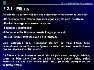 M i n i s t é r i o d a
A g r i c u l t u r a ,
do Desenvolvimento
Rural e das Pescas
DRAALG
Direcção Regional
de Agricultura
do Algarve
Noções Gerais de Rega - Rega localizada
2.2.1 - Filtros
As principais características que estes elementos devem reunir são:
- Capacidade para filtrar o caudal de água exigido pela instalação;
- Perdas de carga relativamente baixas;
- Facilidade de limpeza;
- Intervalos entre limpezas o mais longos possível;
- Baixos custos de instalação e manutenção;
Uma instalação pode necessitar de um ou mais filtros, tudo
dependendo da qualidade da água e da maior ou menor sensibilidade
dos emissores ao entupimento.
Os filtros diferenciam-se entre si, não só pela sua concepção básica,
como também pelo tipo de partículas que podem reter, pelos
materiais de que são construídos etc.., podendo agrupar-se do
seguinte modo:
 