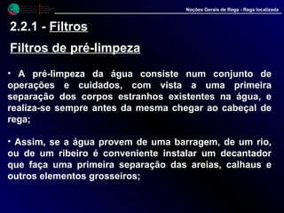 M i n i s t é r i o d a
A g r i c u l t u r a ,
do Desenvolvimento
Rural e das Pescas
DRAALG
Direcção Regional
de Agricultura
do Algarve
Noções Gerais de Rega - Rega localizada
2.2.1 - Filtros
Filtros de pré-limpeza
• A pré-limpeza da água consiste num conjunto de
operações e cuidados, com vista a uma primeira
separação dos corpos estranhos existentes na água, e
realiza-se sempre antes da mesma chegar ao cabeçal de
rega;
• Assim, se a água provem de uma barragem, de um rio,
ou de um ribeiro é conveniente instalar um decantador
que faça uma primeira separação das areias, calhaus e
outros elementos grosseiros;
 