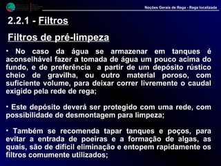 M i n i s t é r i o d a
A g r i c u l t u r a ,
do Desenvolvimento
Rural e das Pescas
DRAALG
Direcção Regional
de Agricultura
do Algarve
Noções Gerais de Rega - Rega localizada
2.2.1 - Filtros
Filtros de pré-limpeza
• No caso da água se armazenar em tanques é
aconselhável fazer a tomada de água um pouco acima do
fundo, e de preferência a partir de um depósito rústico
cheio de gravilha, ou outro material poroso, com
suficiente volume, para deixar correr livremente o caudal
exigido pela rede de rega;
• Este depósito deverá ser protegido com uma rede, com
possibilidade de desmontagem para limpeza;
• Também se recomenda tapar tanques e poços, para
evitar a entrada de poeiras e a formação de algas, as
quais, são de difícil eliminação e entopem rapidamente os
filtros comumente utilizados;
 