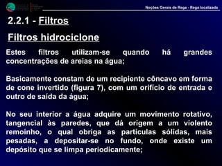 M i n i s t é r i o d a
A g r i c u l t u r a ,
do Desenvolvimento
Rural e das Pescas
DRAALG
Direcção Regional
de Agricultura
do Algarve
Noções Gerais de Rega - Rega localizada
2.2.1 - Filtros
Filtros hidrociclone
Estes filtros utilizam-se quando há grandes
concentrações de areias na água;
Basicamente constam de um recipiente côncavo em
forma de cone invertido (figura 7), com um orifício de
entrada e outro de saída da água;
No seu interior a água adquire um movimento rotativo,
tangencial às paredes, que dá origem a um violento
remoinho, o qual obriga as partículas sólidas, mais
pesadas, a depositar-se no fundo, onde existe um
depósito que se limpa periodicamente;
 